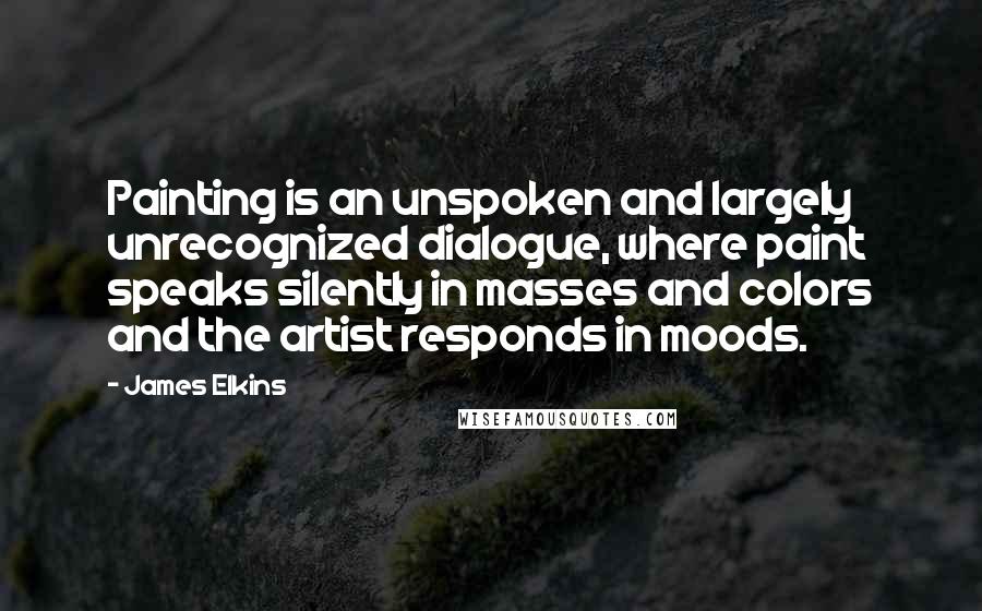 James Elkins Quotes: Painting is an unspoken and largely unrecognized dialogue, where paint speaks silently in masses and colors and the artist responds in moods.