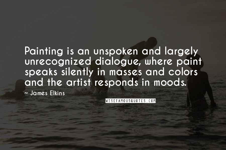 James Elkins Quotes: Painting is an unspoken and largely unrecognized dialogue, where paint speaks silently in masses and colors and the artist responds in moods.