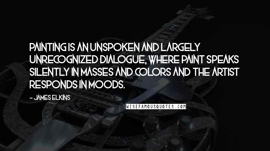 James Elkins Quotes: Painting is an unspoken and largely unrecognized dialogue, where paint speaks silently in masses and colors and the artist responds in moods.