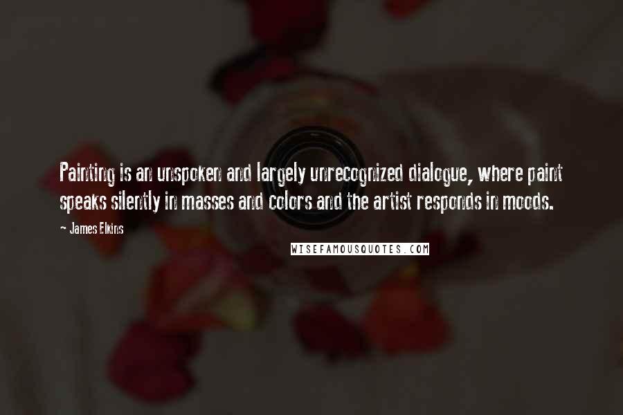 James Elkins Quotes: Painting is an unspoken and largely unrecognized dialogue, where paint speaks silently in masses and colors and the artist responds in moods.