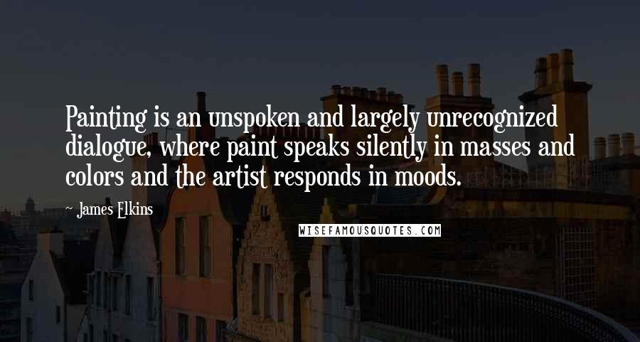 James Elkins Quotes: Painting is an unspoken and largely unrecognized dialogue, where paint speaks silently in masses and colors and the artist responds in moods.