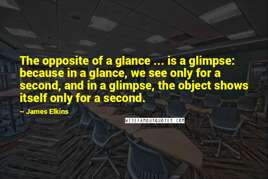 James Elkins Quotes: The opposite of a glance ... is a glimpse: because in a glance, we see only for a second, and in a glimpse, the object shows itself only for a second.