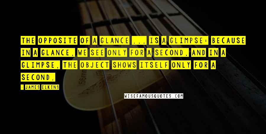 James Elkins Quotes: The opposite of a glance ... is a glimpse: because in a glance, we see only for a second, and in a glimpse, the object shows itself only for a second.