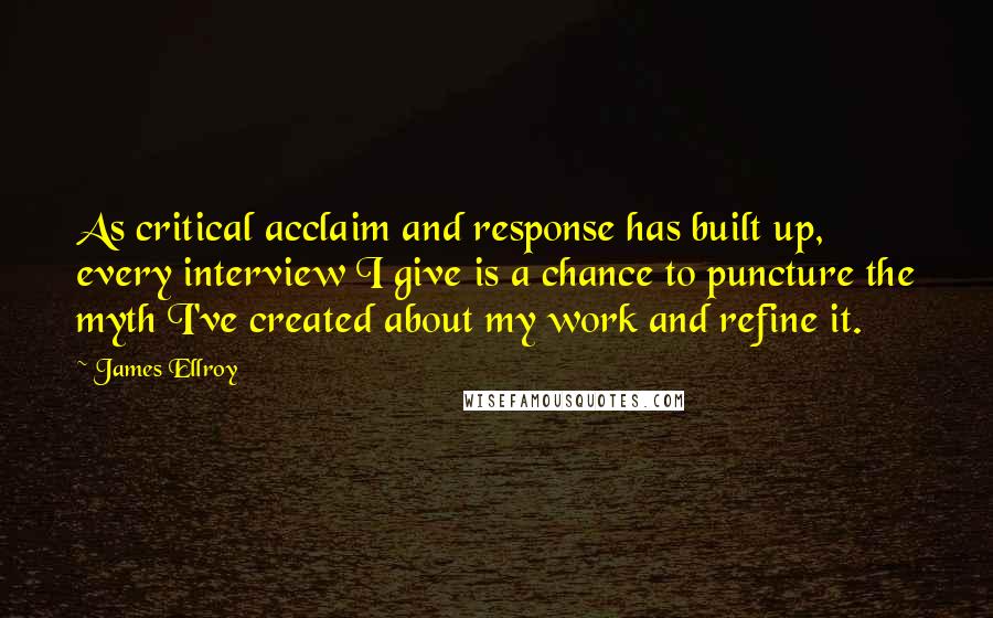 James Ellroy Quotes: As critical acclaim and response has built up, every interview I give is a chance to puncture the myth I've created about my work and refine it.