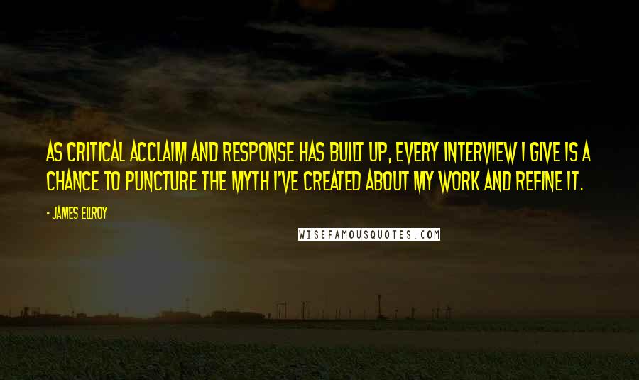 James Ellroy Quotes: As critical acclaim and response has built up, every interview I give is a chance to puncture the myth I've created about my work and refine it.