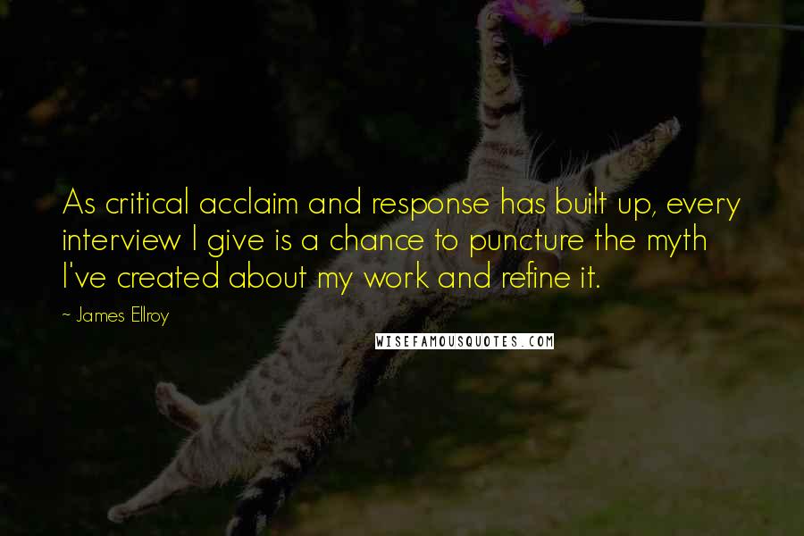 James Ellroy Quotes: As critical acclaim and response has built up, every interview I give is a chance to puncture the myth I've created about my work and refine it.