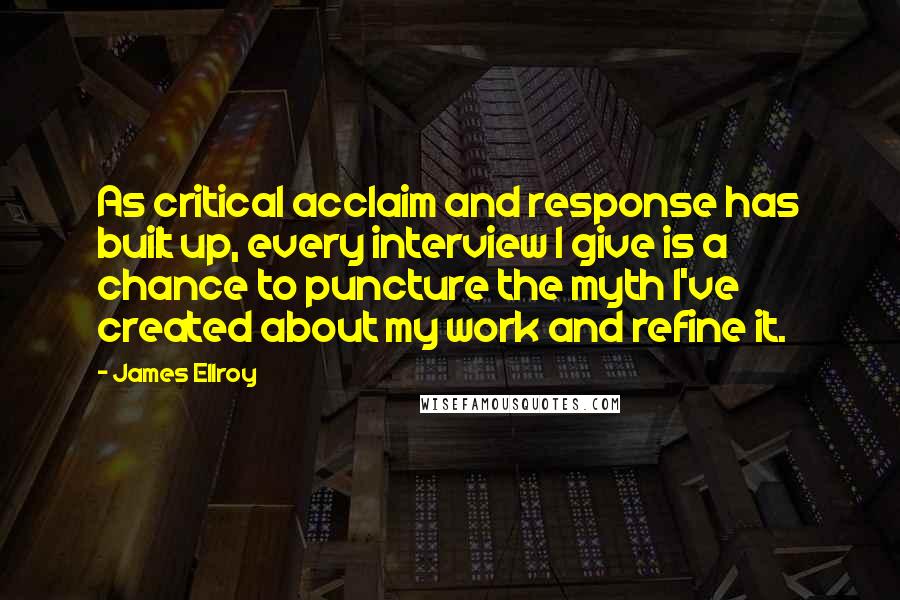 James Ellroy Quotes: As critical acclaim and response has built up, every interview I give is a chance to puncture the myth I've created about my work and refine it.