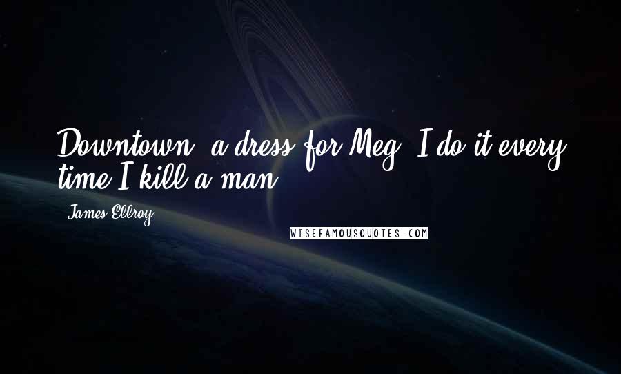 James Ellroy Quotes: Downtown, a dress for Meg- I do it every time I kill a man.