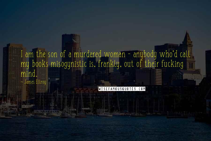 James Ellroy Quotes: I am the son of a murdered woman - anybody who'd call my books misogynistic is, frankly, out of their fucking mind.
