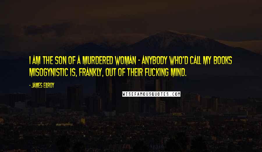 James Ellroy Quotes: I am the son of a murdered woman - anybody who'd call my books misogynistic is, frankly, out of their fucking mind.