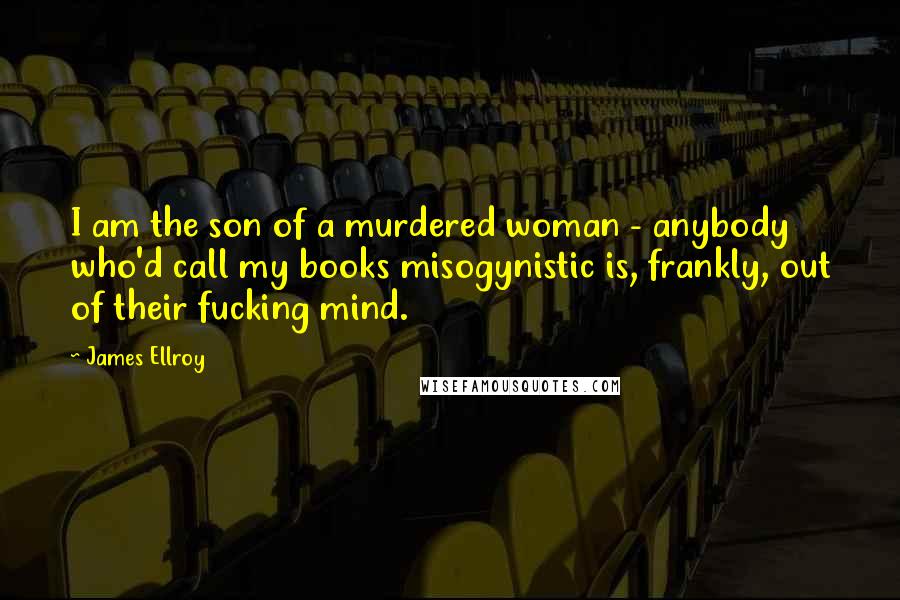 James Ellroy Quotes: I am the son of a murdered woman - anybody who'd call my books misogynistic is, frankly, out of their fucking mind.