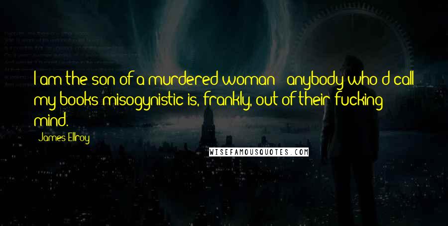 James Ellroy Quotes: I am the son of a murdered woman - anybody who'd call my books misogynistic is, frankly, out of their fucking mind.