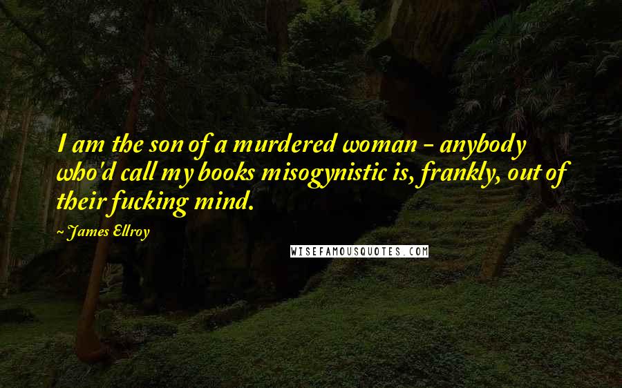 James Ellroy Quotes: I am the son of a murdered woman - anybody who'd call my books misogynistic is, frankly, out of their fucking mind.