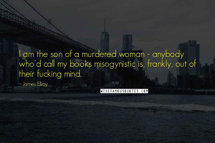 James Ellroy Quotes: I am the son of a murdered woman - anybody who'd call my books misogynistic is, frankly, out of their fucking mind.