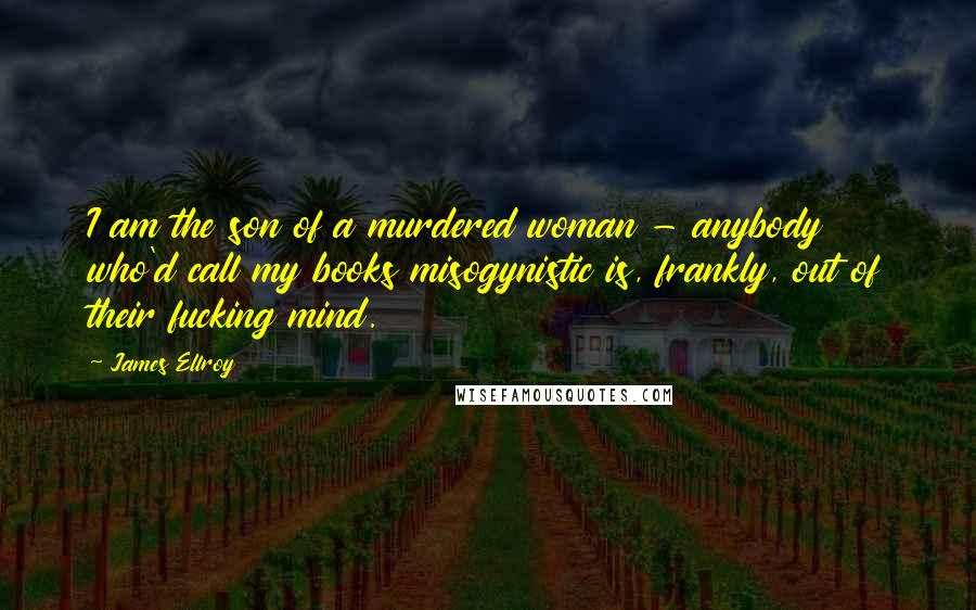 James Ellroy Quotes: I am the son of a murdered woman - anybody who'd call my books misogynistic is, frankly, out of their fucking mind.