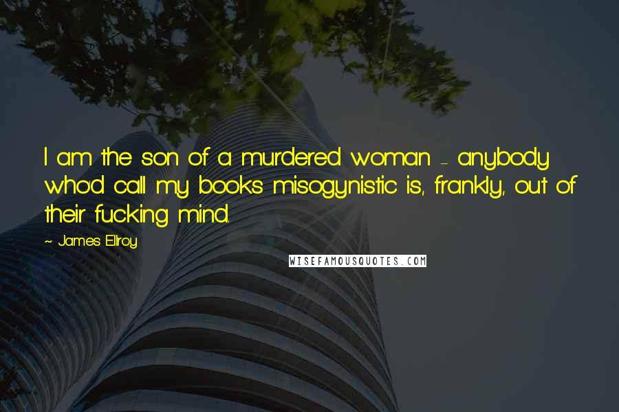 James Ellroy Quotes: I am the son of a murdered woman - anybody who'd call my books misogynistic is, frankly, out of their fucking mind.