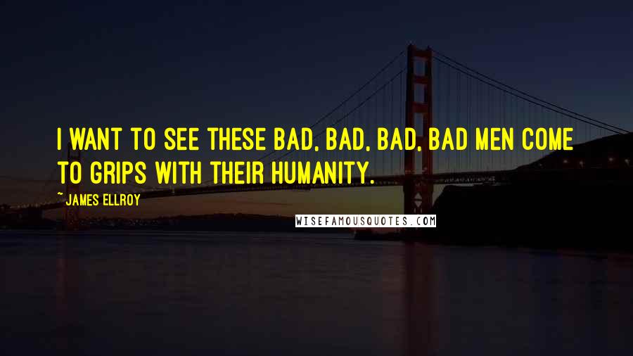 James Ellroy Quotes: I want to see these bad, bad, bad, bad men come to grips with their humanity.