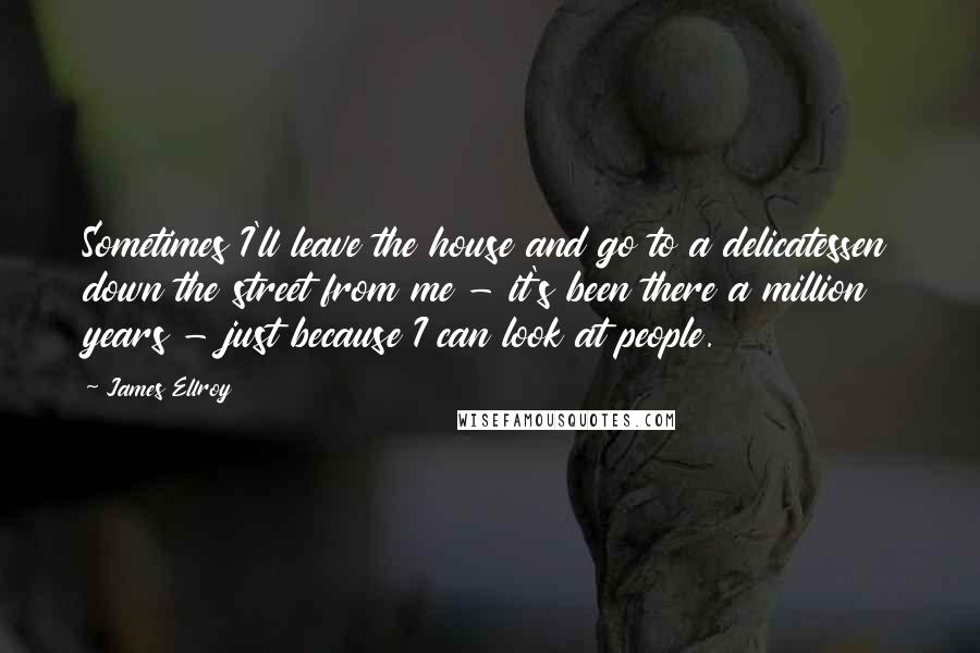James Ellroy Quotes: Sometimes I'll leave the house and go to a delicatessen down the street from me - it's been there a million years - just because I can look at people.
