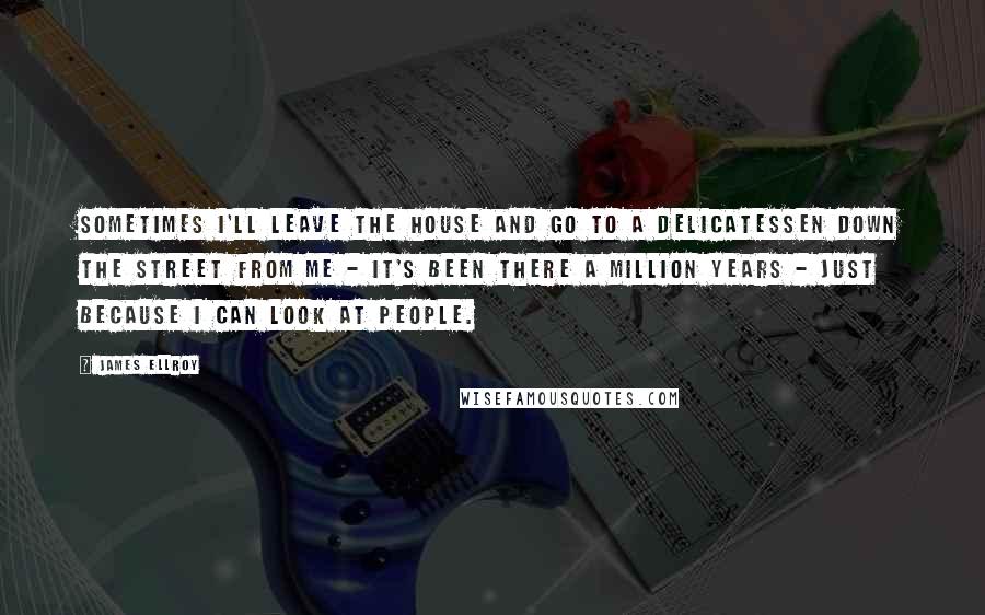 James Ellroy Quotes: Sometimes I'll leave the house and go to a delicatessen down the street from me - it's been there a million years - just because I can look at people.