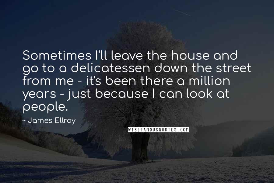 James Ellroy Quotes: Sometimes I'll leave the house and go to a delicatessen down the street from me - it's been there a million years - just because I can look at people.