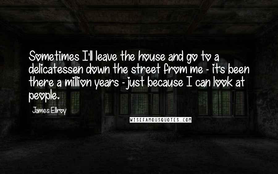 James Ellroy Quotes: Sometimes I'll leave the house and go to a delicatessen down the street from me - it's been there a million years - just because I can look at people.