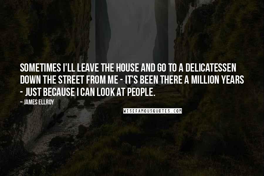 James Ellroy Quotes: Sometimes I'll leave the house and go to a delicatessen down the street from me - it's been there a million years - just because I can look at people.