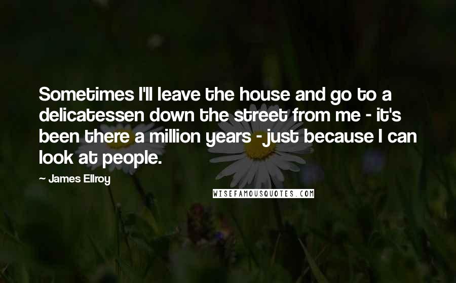 James Ellroy Quotes: Sometimes I'll leave the house and go to a delicatessen down the street from me - it's been there a million years - just because I can look at people.