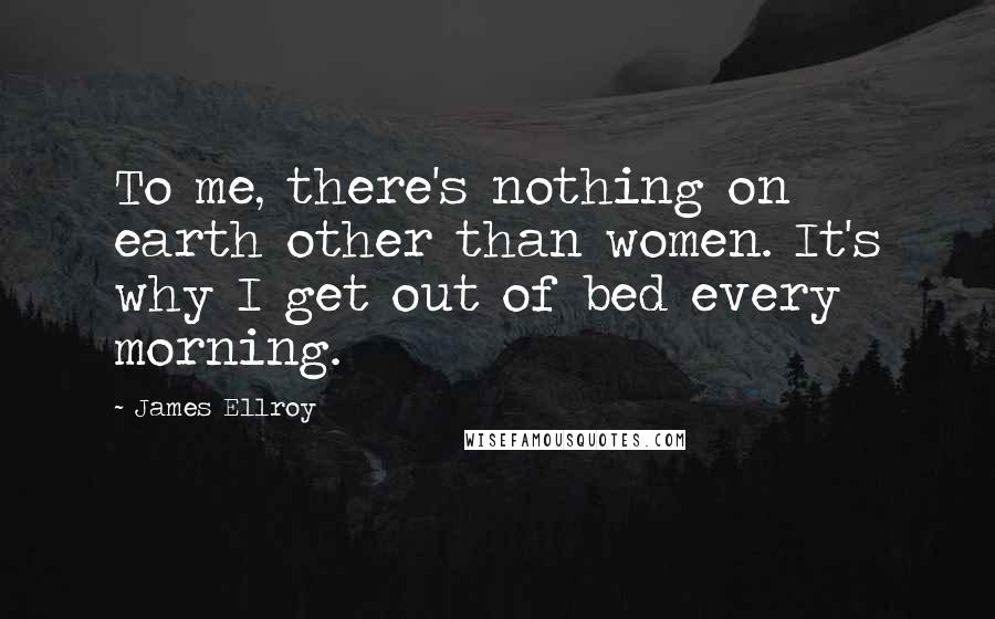 James Ellroy Quotes: To me, there's nothing on earth other than women. It's why I get out of bed every morning.