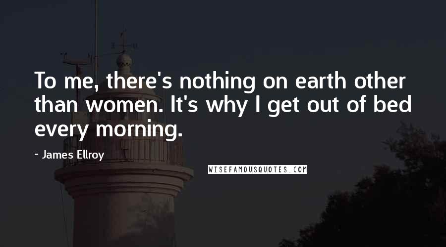 James Ellroy Quotes: To me, there's nothing on earth other than women. It's why I get out of bed every morning.