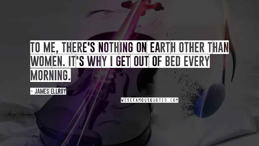 James Ellroy Quotes: To me, there's nothing on earth other than women. It's why I get out of bed every morning.