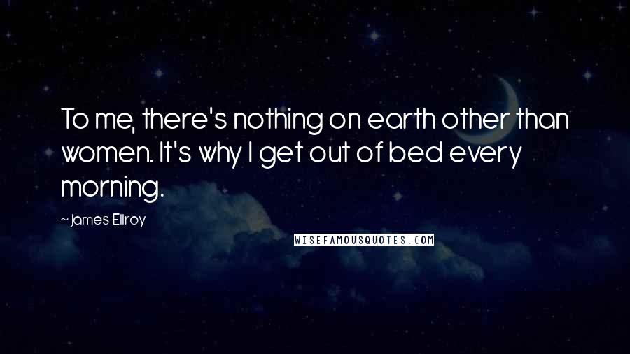 James Ellroy Quotes: To me, there's nothing on earth other than women. It's why I get out of bed every morning.