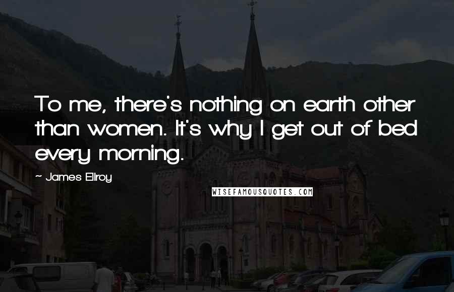 James Ellroy Quotes: To me, there's nothing on earth other than women. It's why I get out of bed every morning.