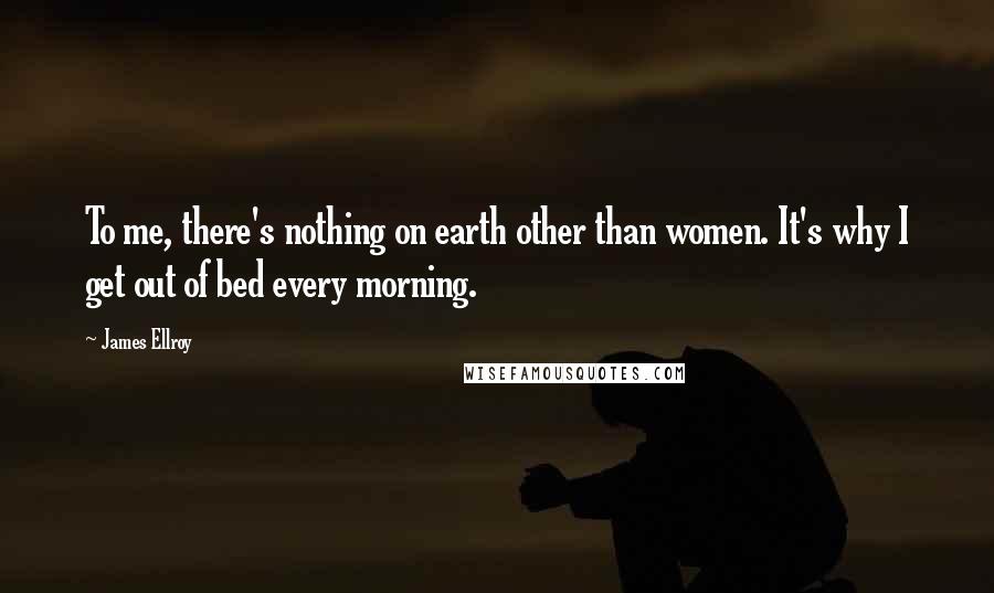 James Ellroy Quotes: To me, there's nothing on earth other than women. It's why I get out of bed every morning.