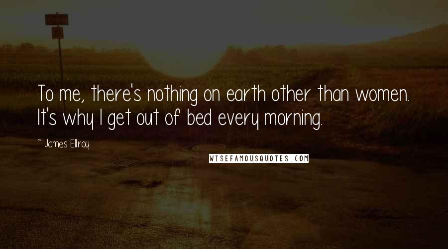 James Ellroy Quotes: To me, there's nothing on earth other than women. It's why I get out of bed every morning.