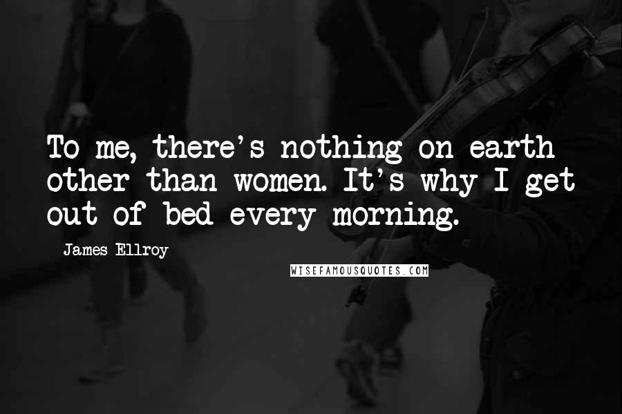 James Ellroy Quotes: To me, there's nothing on earth other than women. It's why I get out of bed every morning.