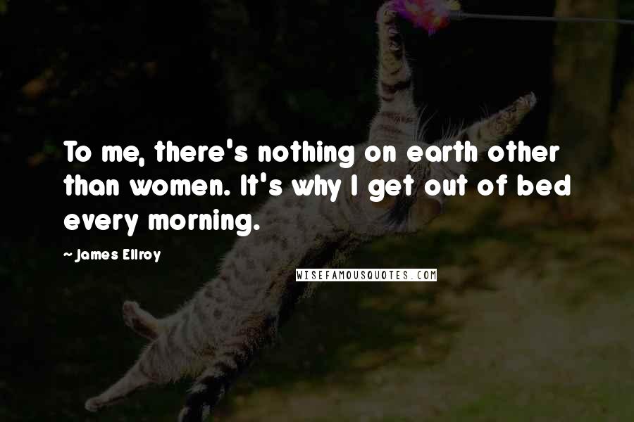 James Ellroy Quotes: To me, there's nothing on earth other than women. It's why I get out of bed every morning.