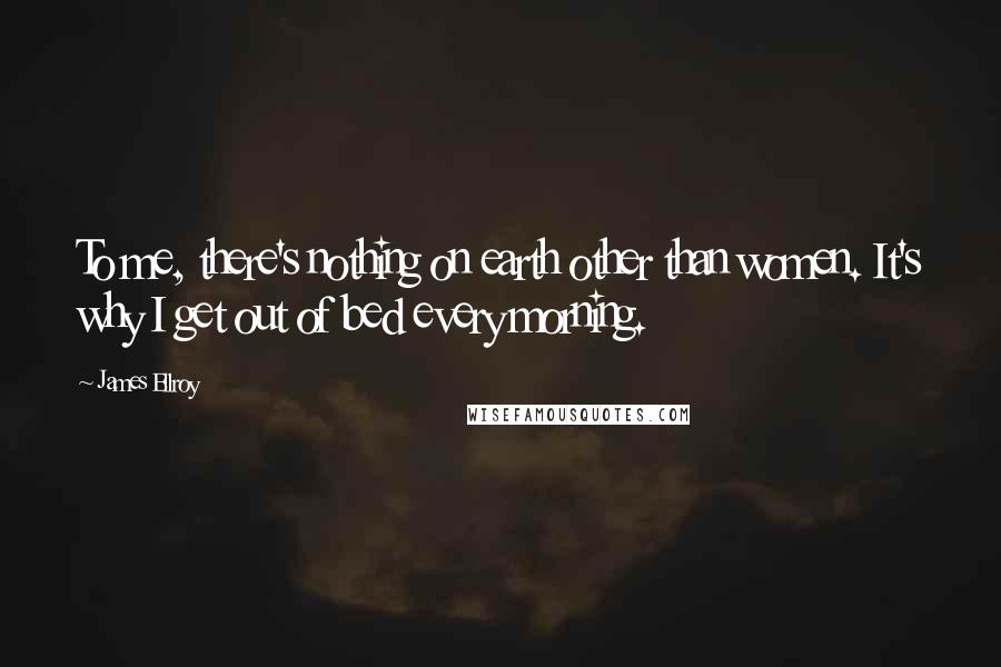 James Ellroy Quotes: To me, there's nothing on earth other than women. It's why I get out of bed every morning.