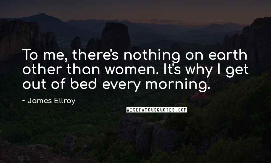 James Ellroy Quotes: To me, there's nothing on earth other than women. It's why I get out of bed every morning.