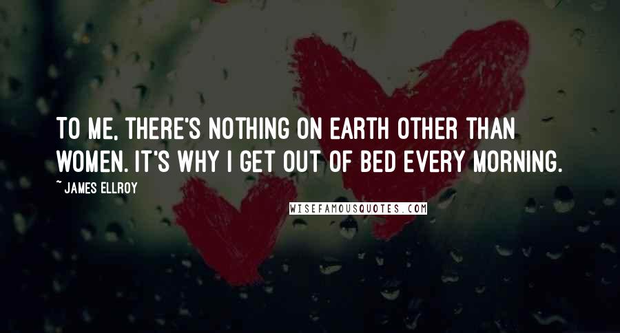 James Ellroy Quotes: To me, there's nothing on earth other than women. It's why I get out of bed every morning.