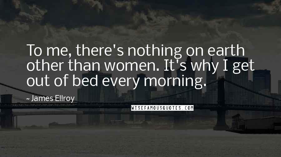 James Ellroy Quotes: To me, there's nothing on earth other than women. It's why I get out of bed every morning.