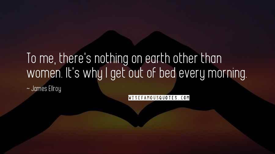 James Ellroy Quotes: To me, there's nothing on earth other than women. It's why I get out of bed every morning.