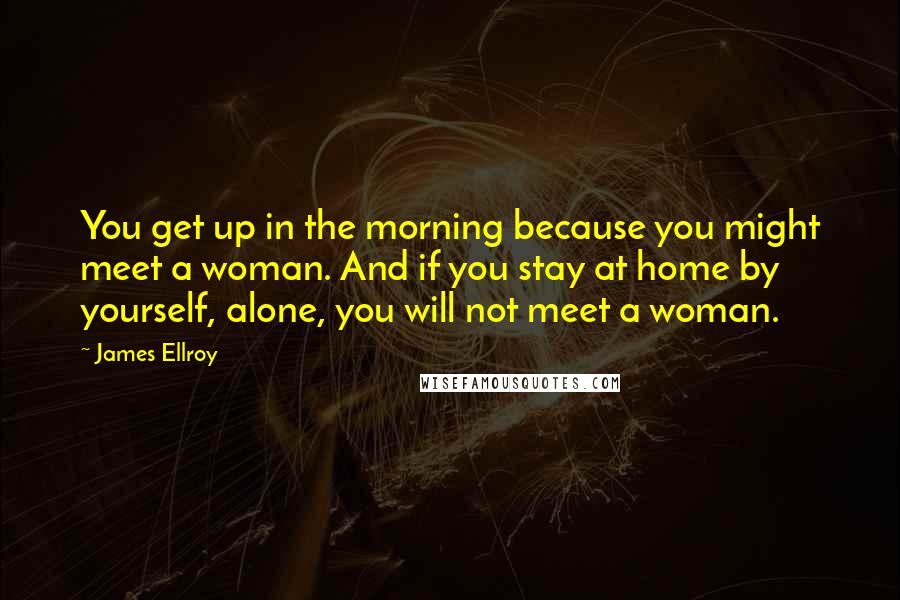 James Ellroy Quotes: You get up in the morning because you might meet a woman. And if you stay at home by yourself, alone, you will not meet a woman.