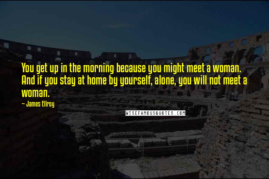 James Ellroy Quotes: You get up in the morning because you might meet a woman. And if you stay at home by yourself, alone, you will not meet a woman.