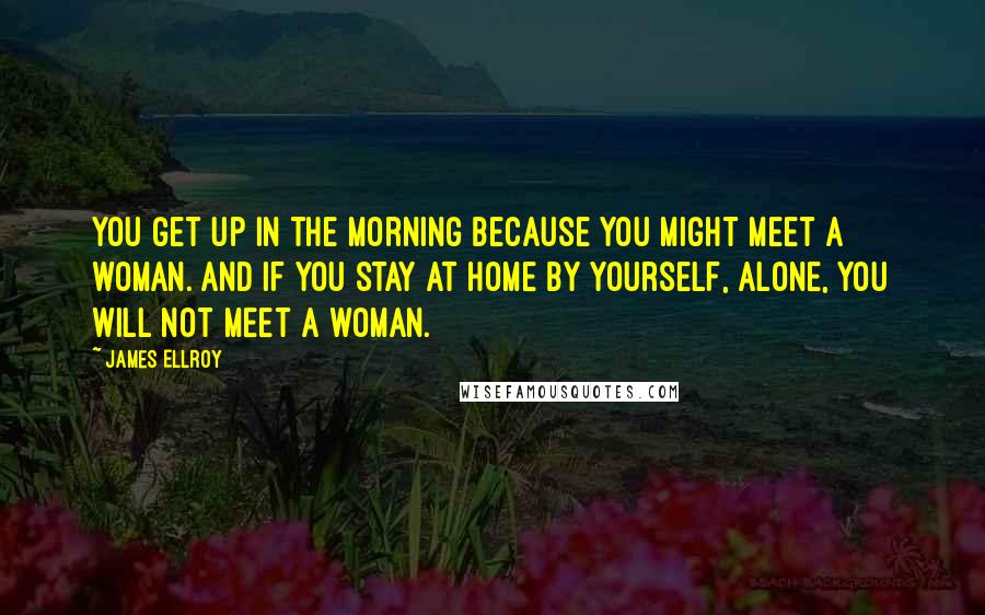 James Ellroy Quotes: You get up in the morning because you might meet a woman. And if you stay at home by yourself, alone, you will not meet a woman.