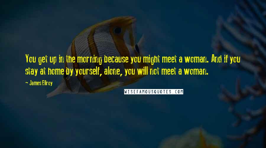 James Ellroy Quotes: You get up in the morning because you might meet a woman. And if you stay at home by yourself, alone, you will not meet a woman.