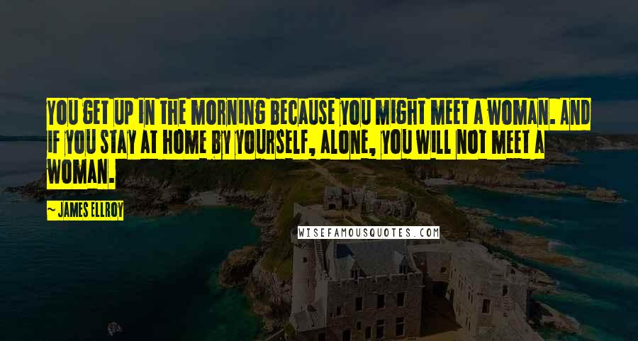 James Ellroy Quotes: You get up in the morning because you might meet a woman. And if you stay at home by yourself, alone, you will not meet a woman.