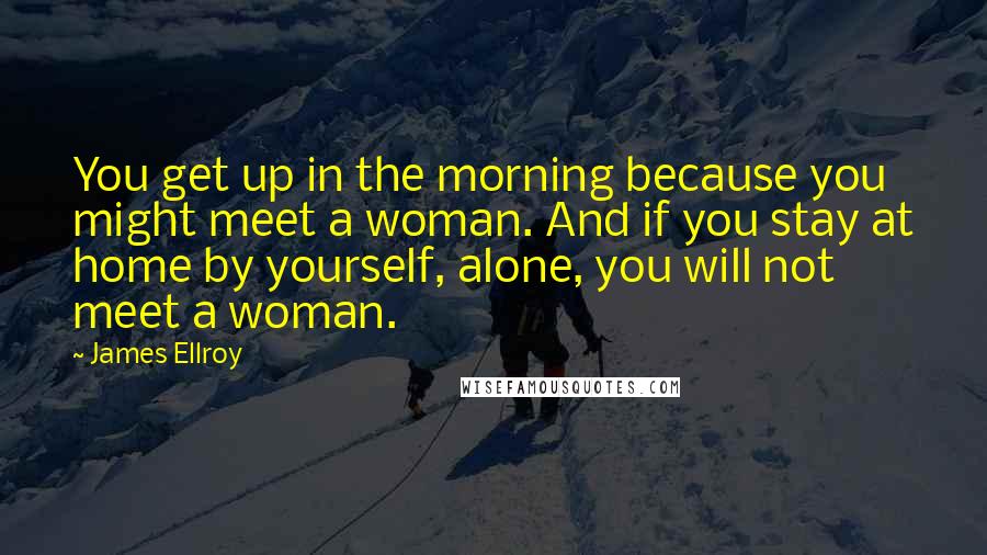 James Ellroy Quotes: You get up in the morning because you might meet a woman. And if you stay at home by yourself, alone, you will not meet a woman.