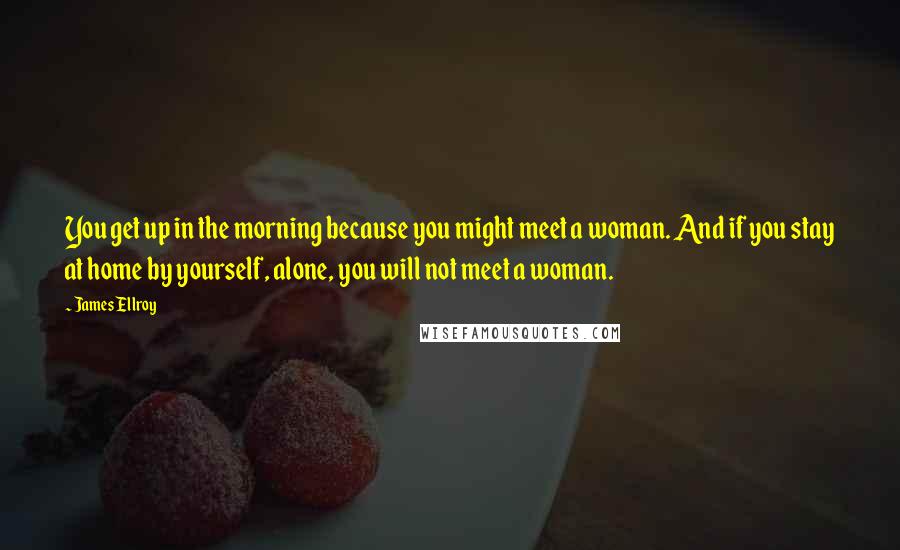 James Ellroy Quotes: You get up in the morning because you might meet a woman. And if you stay at home by yourself, alone, you will not meet a woman.