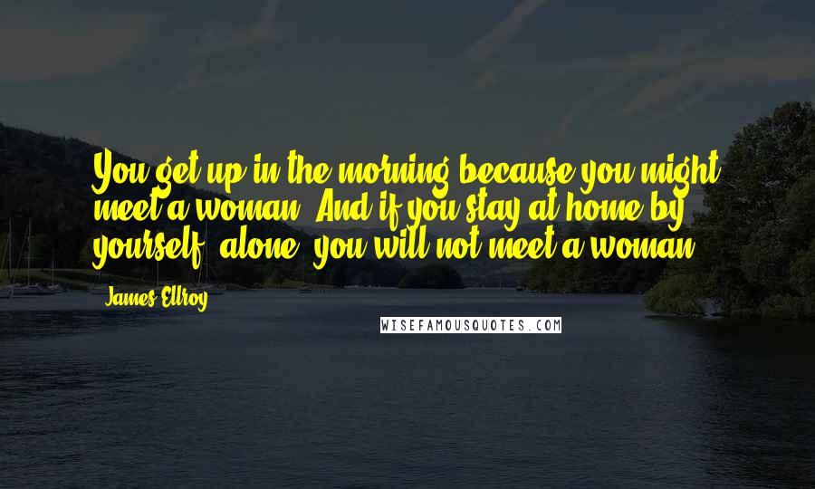 James Ellroy Quotes: You get up in the morning because you might meet a woman. And if you stay at home by yourself, alone, you will not meet a woman.