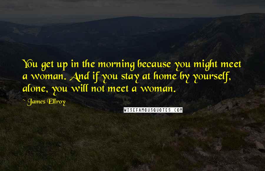 James Ellroy Quotes: You get up in the morning because you might meet a woman. And if you stay at home by yourself, alone, you will not meet a woman.